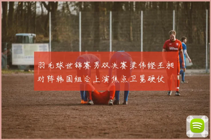 羽毛球世锦赛男双决赛梁伟铿王昶对阵韩国组合上演焦点卫冕硬仗