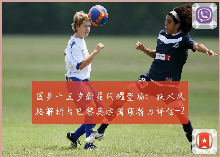 国乒十五岁新星闪耀登场:技术风格解析与巴黎奥运周期潜力评估